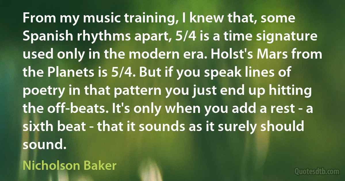 From my music training, I knew that, some Spanish rhythms apart, 5/4 is a time signature used only in the modern era. Holst's Mars from the Planets is 5/4. But if you speak lines of poetry in that pattern you just end up hitting the off-beats. It's only when you add a rest - a sixth beat - that it sounds as it surely should sound. (Nicholson Baker)