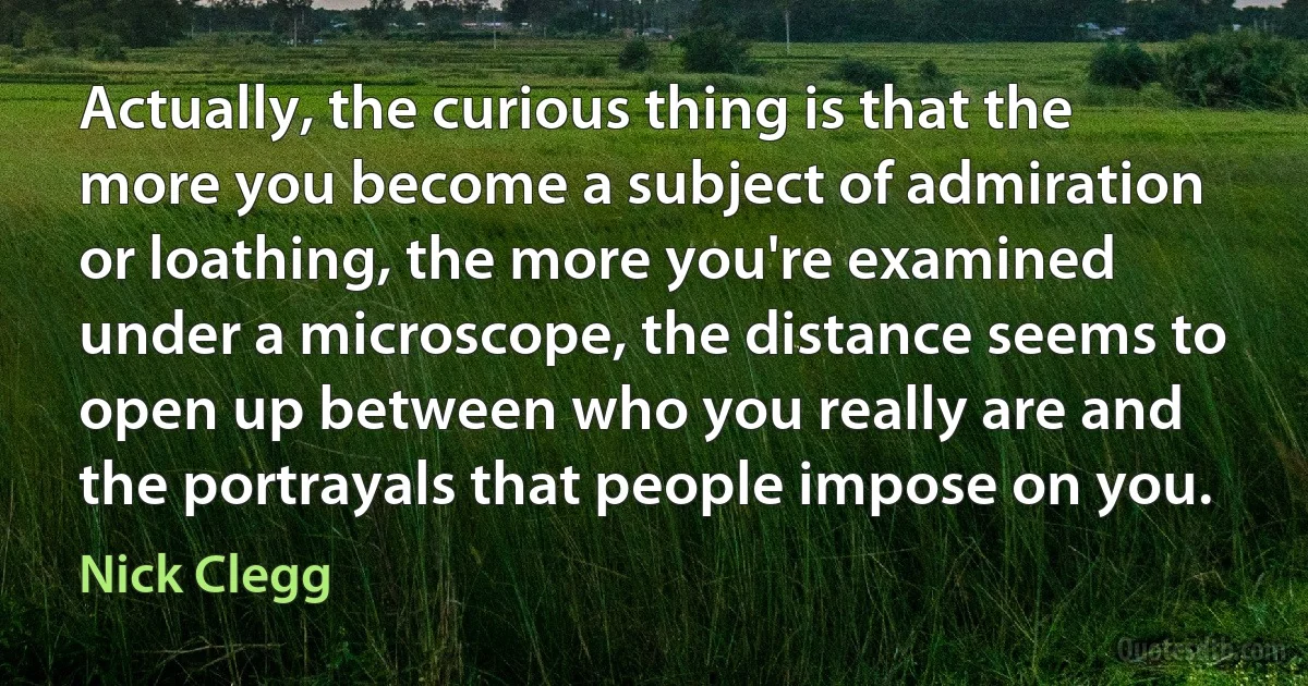 Actually, the curious thing is that the more you become a subject of admiration or loathing, the more you're examined under a microscope, the distance seems to open up between who you really are and the portrayals that people impose on you. (Nick Clegg)