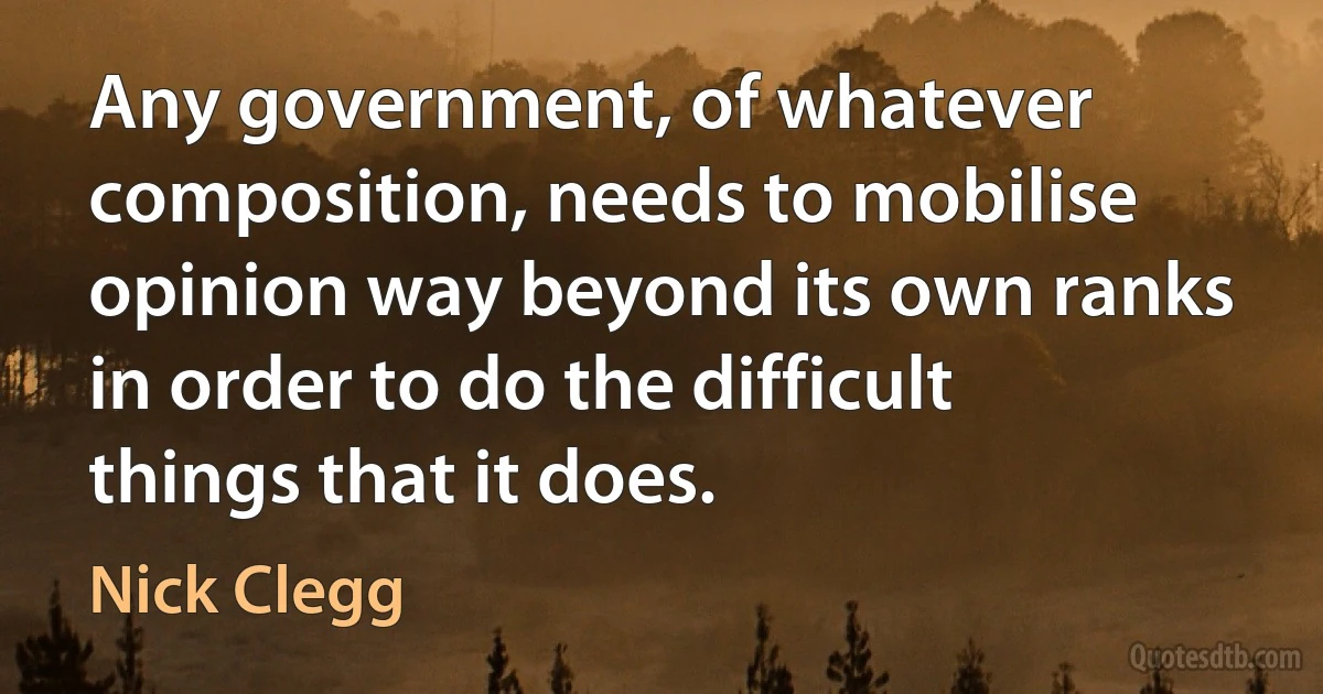 Any government, of whatever composition, needs to mobilise opinion way beyond its own ranks in order to do the difficult things that it does. (Nick Clegg)