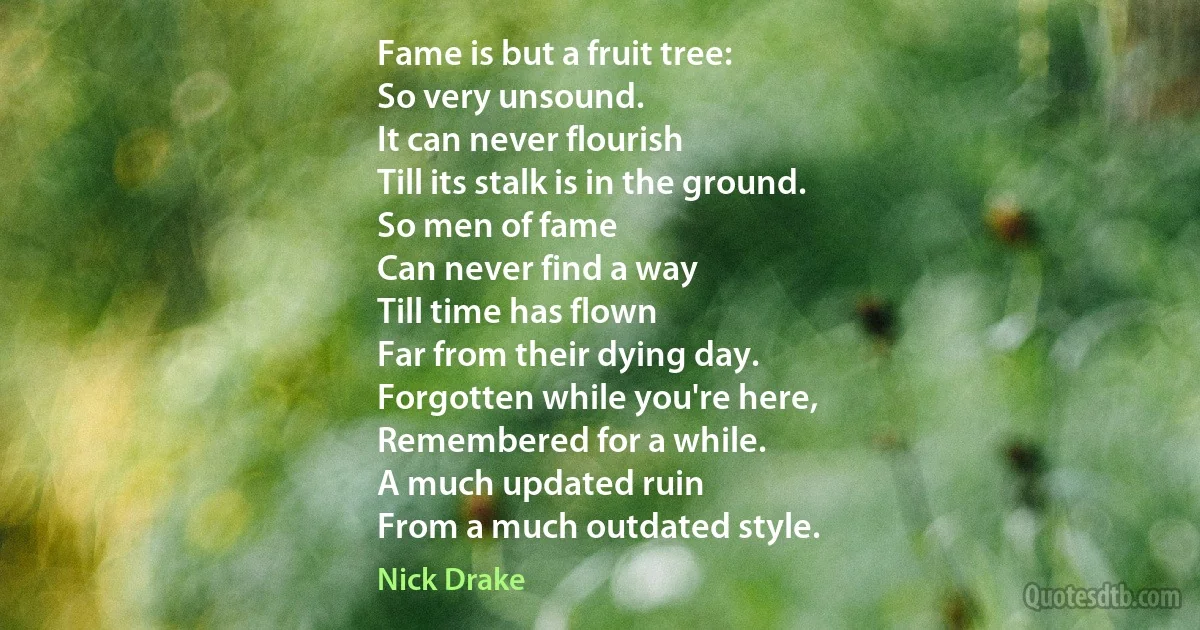 Fame is but a fruit tree:
So very unsound.
It can never flourish
Till its stalk is in the ground.
So men of fame
Can never find a way
Till time has flown
Far from their dying day.
Forgotten while you're here,
Remembered for a while.
A much updated ruin
From a much outdated style. (Nick Drake)