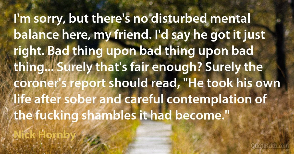 I'm sorry, but there's no disturbed mental balance here, my friend. I'd say he got it just right. Bad thing upon bad thing upon bad thing... Surely that's fair enough? Surely the coroner's report should read, "He took his own life after sober and careful contemplation of the fucking shambles it had become." (Nick Hornby)