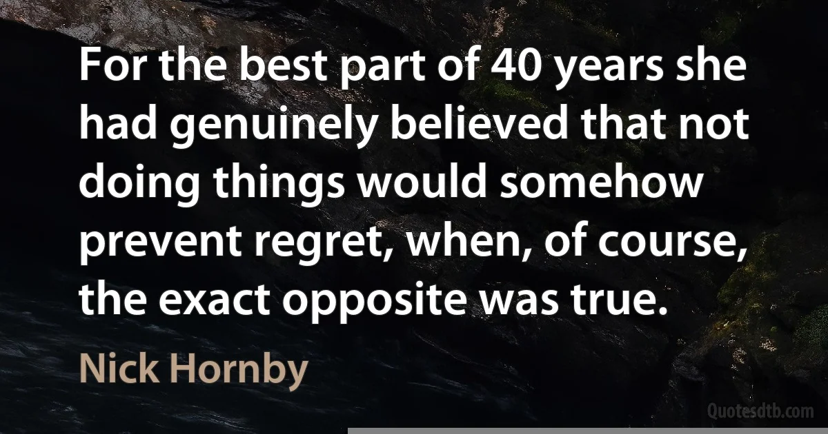 For the best part of 40 years she had genuinely believed that not doing things would somehow prevent regret, when, of course, the exact opposite was true. (Nick Hornby)