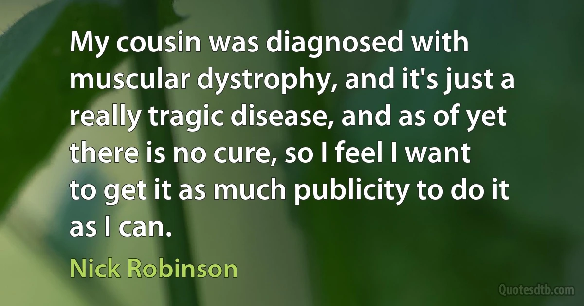 My cousin was diagnosed with muscular dystrophy, and it's just a really tragic disease, and as of yet there is no cure, so I feel I want to get it as much publicity to do it as I can. (Nick Robinson)