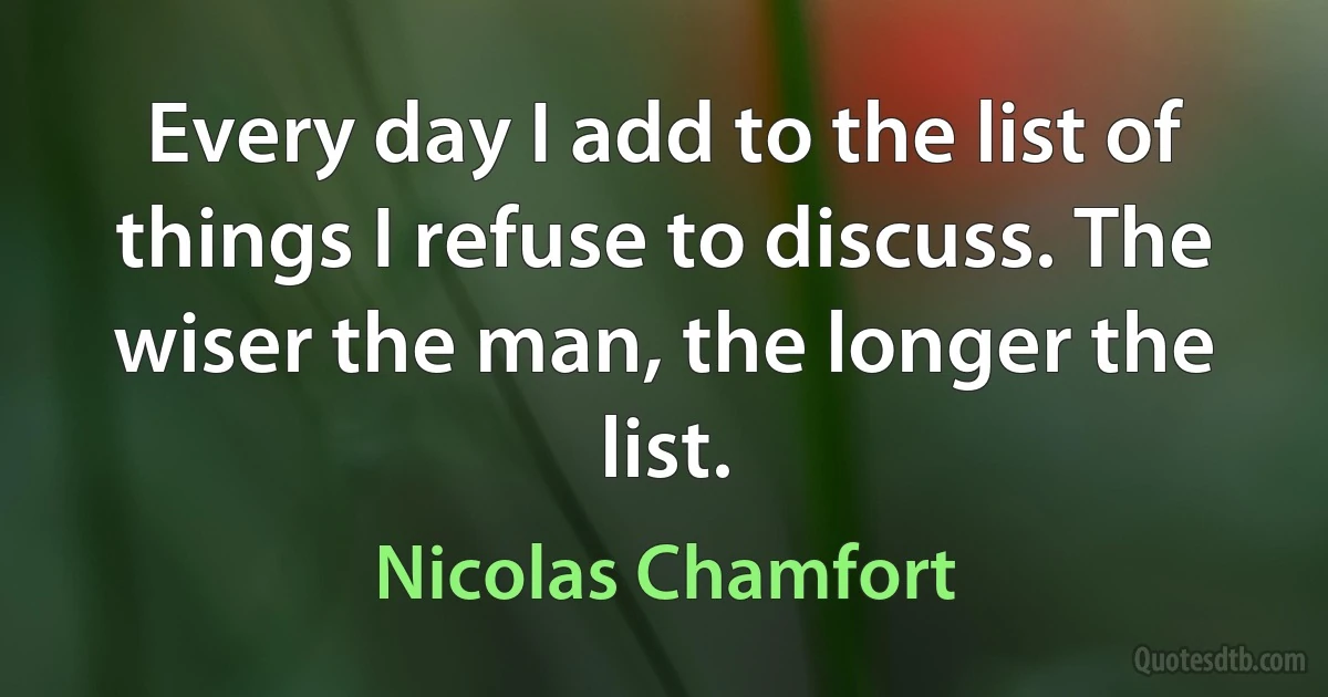 Every day I add to the list of things I refuse to discuss. The wiser the man, the longer the list. (Nicolas Chamfort)