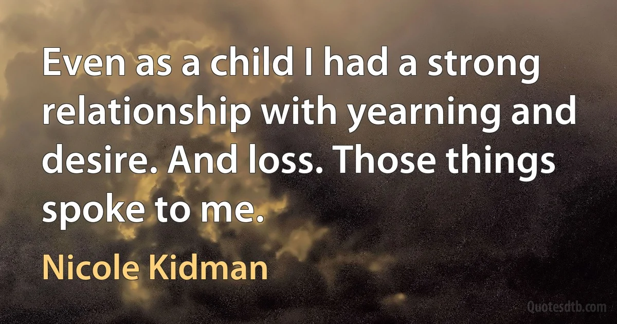 Even as a child I had a strong relationship with yearning and desire. And loss. Those things spoke to me. (Nicole Kidman)