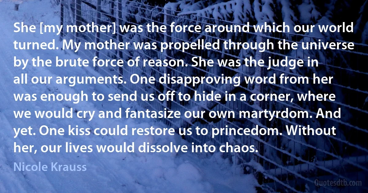 She [my mother] was the force around which our world turned. My mother was propelled through the universe by the brute force of reason. She was the judge in all our arguments. One disapproving word from her was enough to send us off to hide in a corner, where we would cry and fantasize our own martyrdom. And yet. One kiss could restore us to princedom. Without her, our lives would dissolve into chaos. (Nicole Krauss)