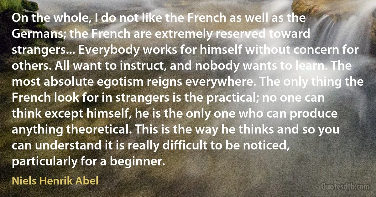 On the whole, I do not like the French as well as the Germans; the French are extremely reserved toward strangers... Everybody works for himself without concern for others. All want to instruct, and nobody wants to learn. The most absolute egotism reigns everywhere. The only thing the French look for in strangers is the practical; no one can think except himself, he is the only one who can produce anything theoretical. This is the way he thinks and so you can understand it is really difficult to be noticed, particularly for a beginner. (Niels Henrik Abel)