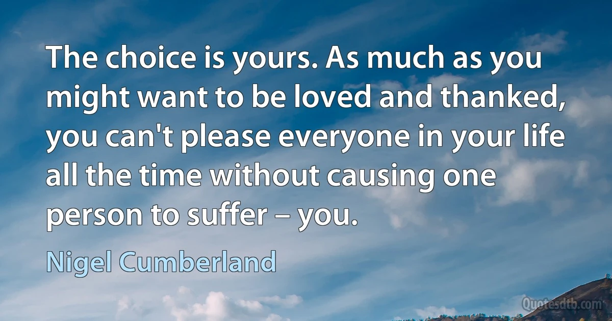 The choice is yours. As much as you might want to be loved and thanked, you can't please everyone in your life all the time without causing one person to suffer – you. (Nigel Cumberland)