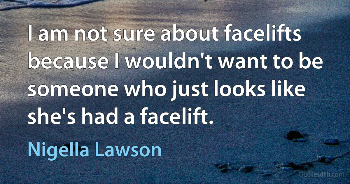 I am not sure about facelifts because I wouldn't want to be someone who just looks like she's had a facelift. (Nigella Lawson)