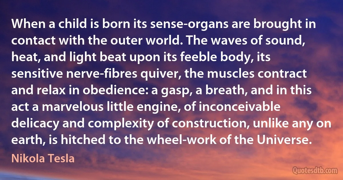 When a child is born its sense-organs are brought in contact with the outer world. The waves of sound, heat, and light beat upon its feeble body, its sensitive nerve-fibres quiver, the muscles contract and relax in obedience: a gasp, a breath, and in this act a marvelous little engine, of inconceivable delicacy and complexity of construction, unlike any on earth, is hitched to the wheel-work of the Universe. (Nikola Tesla)