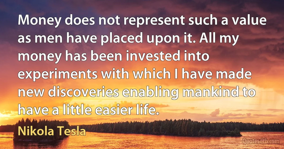 Money does not represent such a value as men have placed upon it. All my money has been invested into experiments with which I have made new discoveries enabling mankind to have a little easier life. (Nikola Tesla)