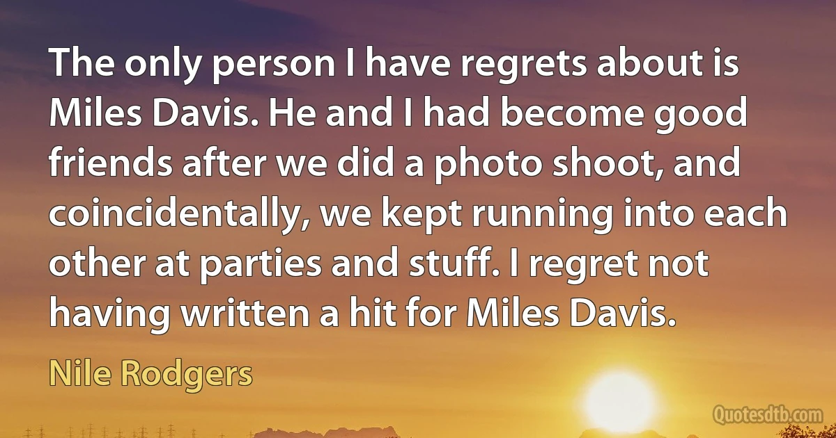 The only person I have regrets about is Miles Davis. He and I had become good friends after we did a photo shoot, and coincidentally, we kept running into each other at parties and stuff. I regret not having written a hit for Miles Davis. (Nile Rodgers)