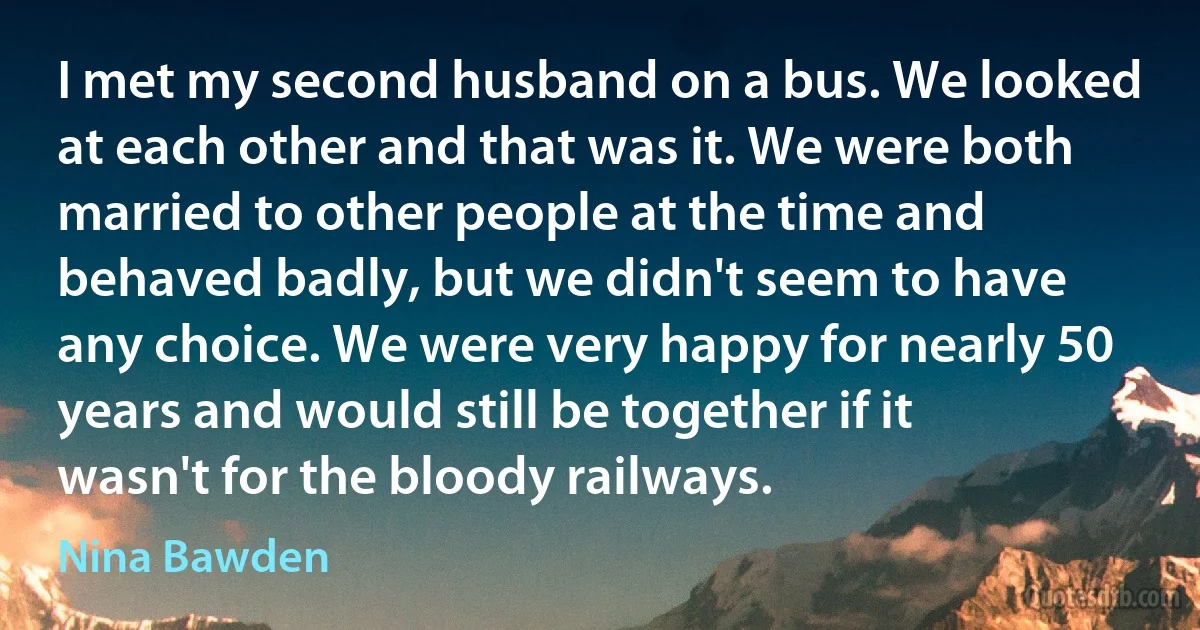 I met my second husband on a bus. We looked at each other and that was it. We were both married to other people at the time and behaved badly, but we didn't seem to have any choice. We were very happy for nearly 50 years and would still be together if it wasn't for the bloody railways. (Nina Bawden)