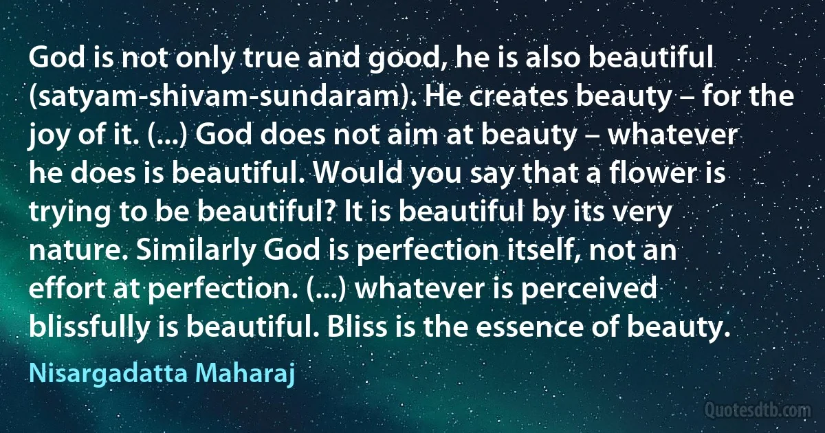 God is not only true and good, he is also beautiful (satyam-shivam-sundaram). He creates beauty – for the joy of it. (...) God does not aim at beauty – whatever he does is beautiful. Would you say that a flower is trying to be beautiful? It is beautiful by its very nature. Similarly God is perfection itself, not an effort at perfection. (...) whatever is perceived blissfully is beautiful. Bliss is the essence of beauty. (Nisargadatta Maharaj)