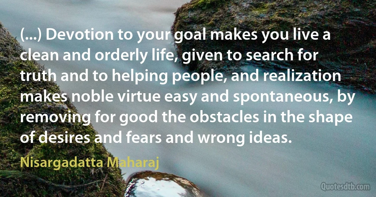 (...) Devotion to your goal makes you live a clean and orderly life, given to search for truth and to helping people, and realization makes noble virtue easy and spontaneous, by removing for good the obstacles in the shape of desires and fears and wrong ideas. (Nisargadatta Maharaj)