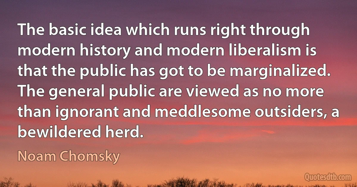 The basic idea which runs right through modern history and modern liberalism is that the public has got to be marginalized. The general public are viewed as no more than ignorant and meddlesome outsiders, a bewildered herd. (Noam Chomsky)