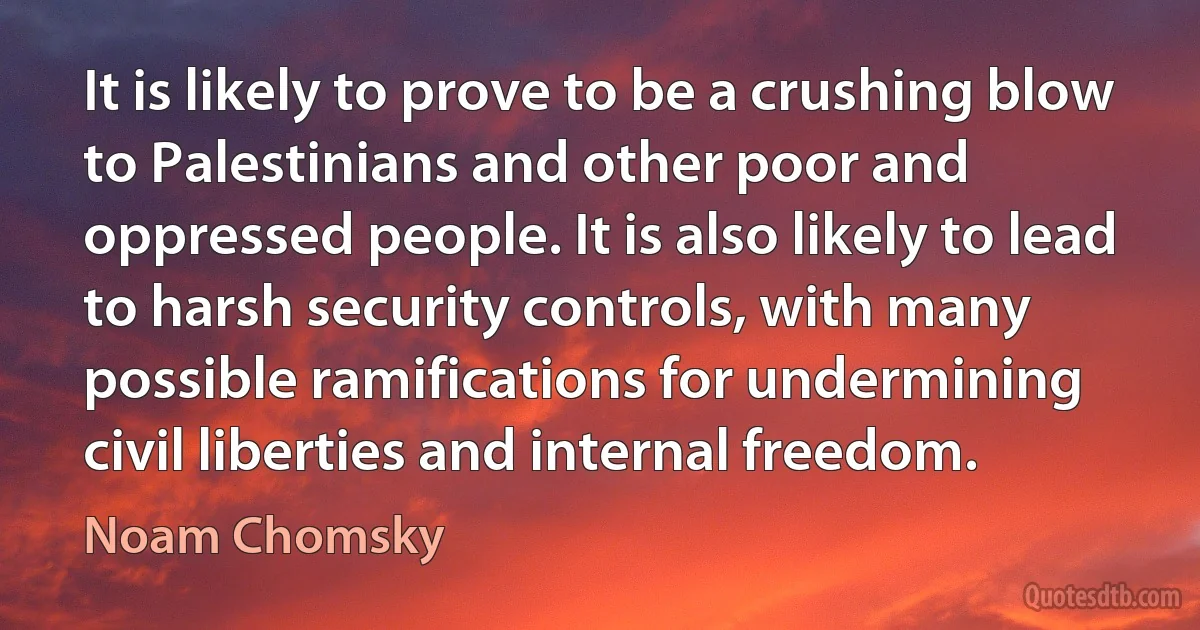 It is likely to prove to be a crushing blow to Palestinians and other poor and oppressed people. It is also likely to lead to harsh security controls, with many possible ramifications for undermining civil liberties and internal freedom. (Noam Chomsky)