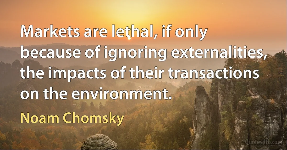 Markets are lethal, if only because of ignoring externalities, the impacts of their transactions on the environment. (Noam Chomsky)