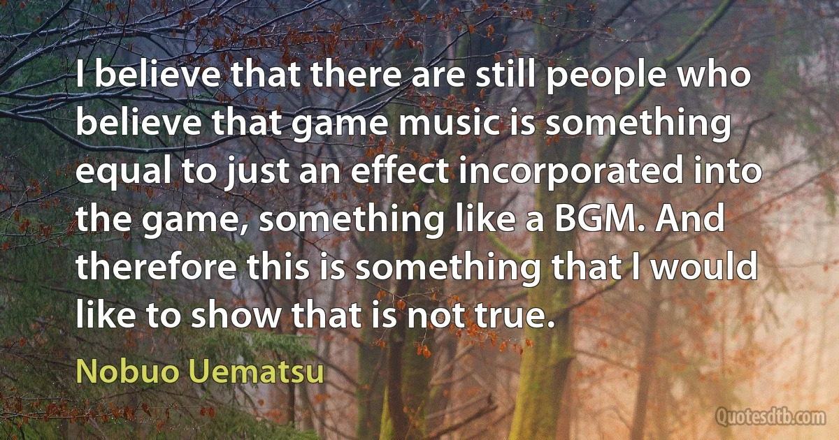 I believe that there are still people who believe that game music is something equal to just an effect incorporated into the game, something like a BGM. And therefore this is something that I would like to show that is not true. (Nobuo Uematsu)