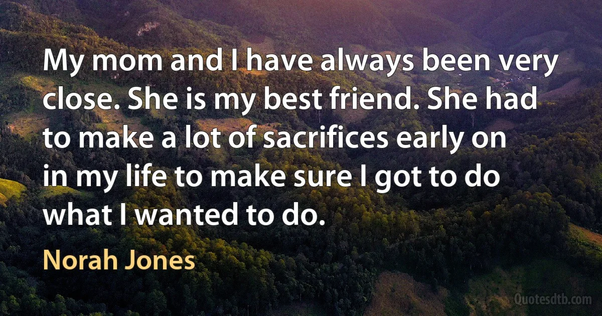 My mom and I have always been very close. She is my best friend. She had to make a lot of sacrifices early on in my life to make sure I got to do what I wanted to do. (Norah Jones)