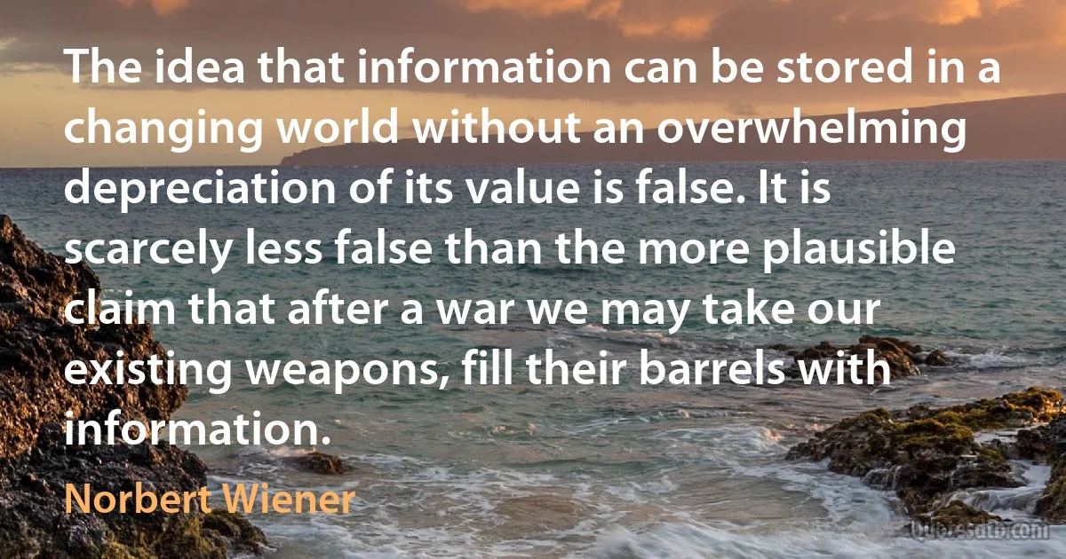 The idea that information can be stored in a changing world without an overwhelming depreciation of its value is false. It is scarcely less false than the more plausible claim that after a war we may take our existing weapons, fill their barrels with information. (Norbert Wiener)