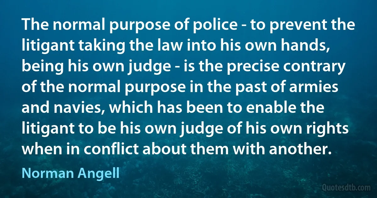 The normal purpose of police - to prevent the litigant taking the law into his own hands, being his own judge - is the precise contrary of the normal purpose in the past of armies and navies, which has been to enable the litigant to be his own judge of his own rights when in conflict about them with another. (Norman Angell)