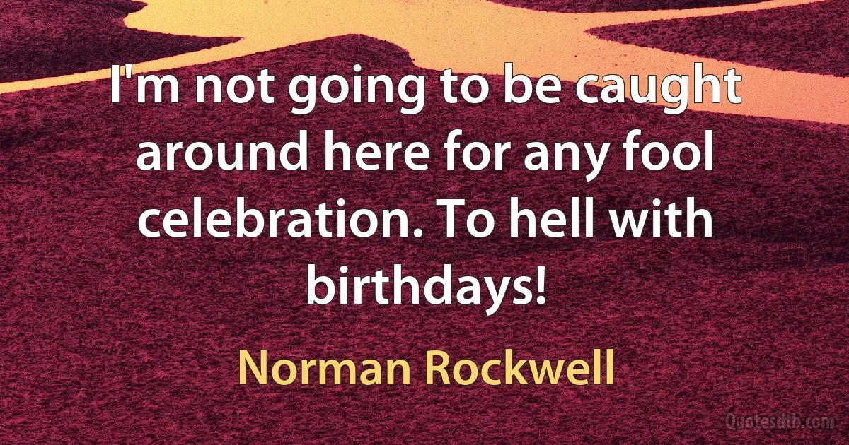 I'm not going to be caught around here for any fool celebration. To hell with birthdays! (Norman Rockwell)