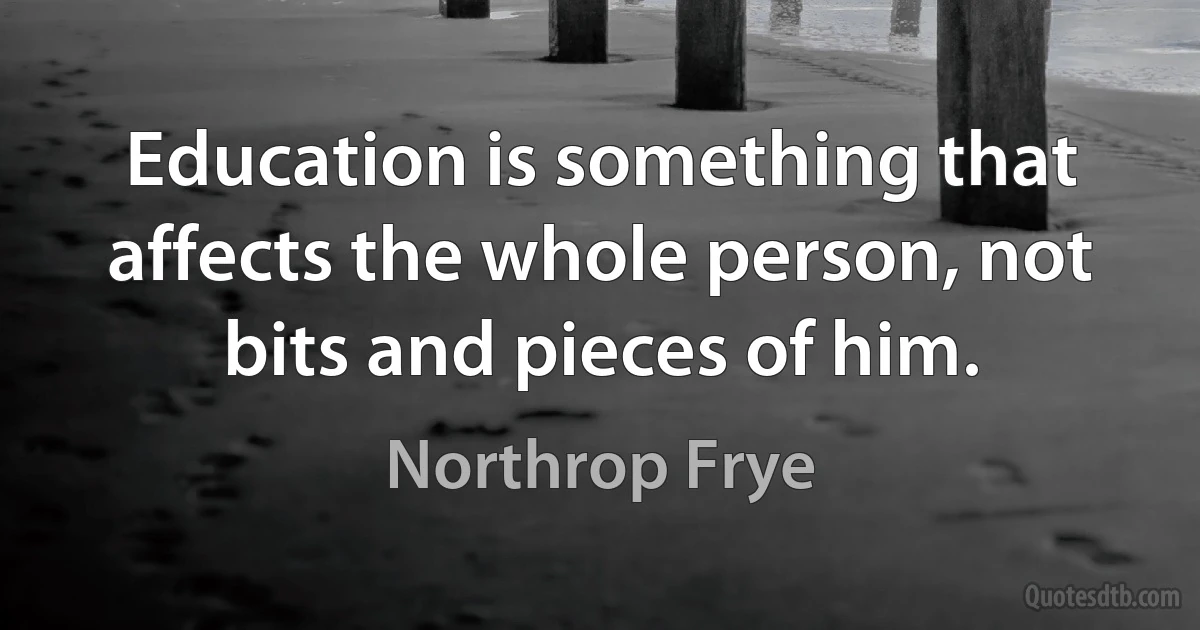 Education is something that affects the whole person, not bits and pieces of him. (Northrop Frye)