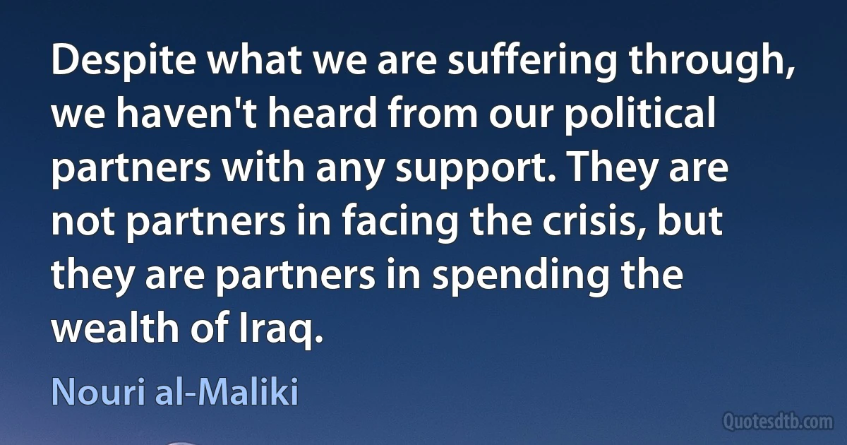 Despite what we are suffering through, we haven't heard from our political partners with any support. They are not partners in facing the crisis, but they are partners in spending the wealth of Iraq. (Nouri al-Maliki)