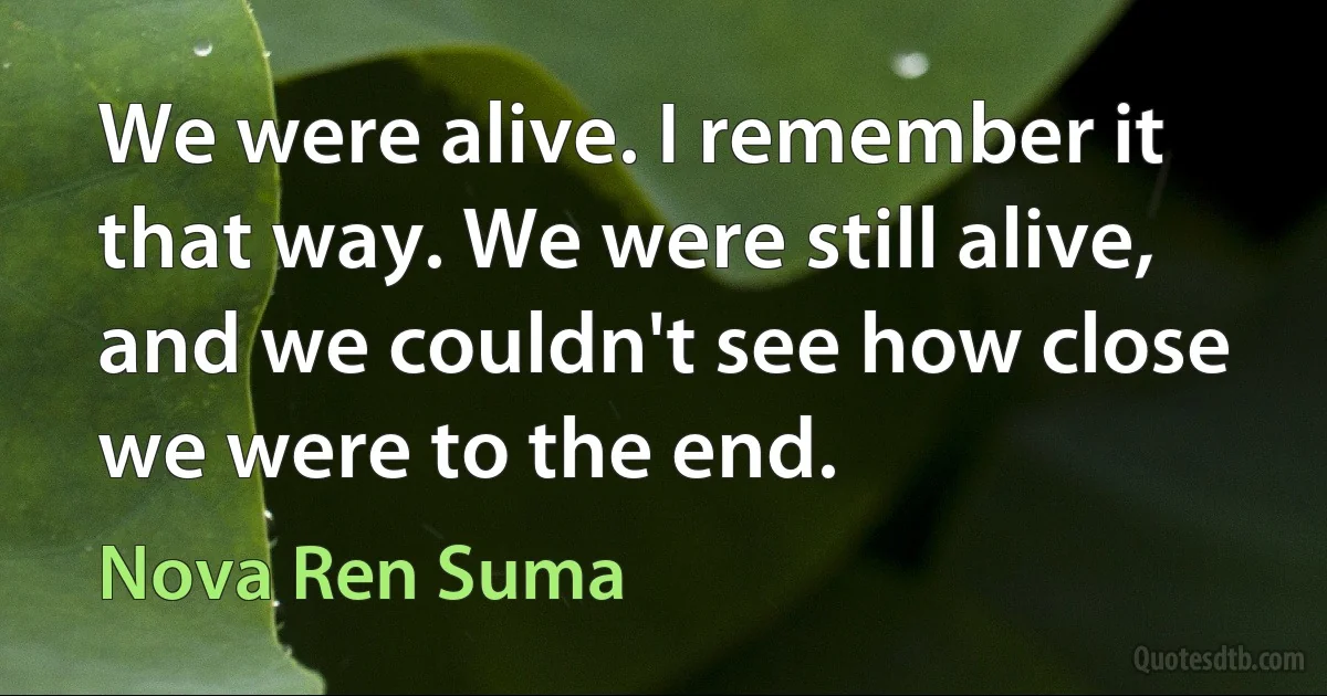 We were alive. I remember it that way. We were still alive, and we couldn't see how close we were to the end. (Nova Ren Suma)