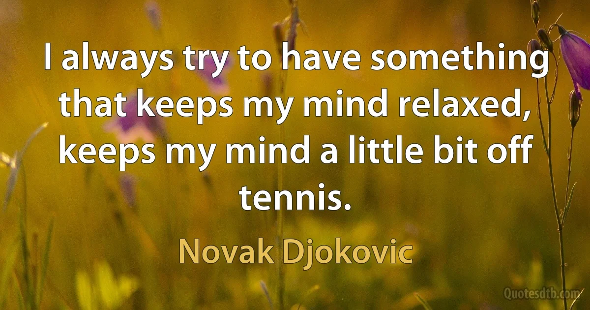 I always try to have something that keeps my mind relaxed, keeps my mind a little bit off tennis. (Novak Djokovic)