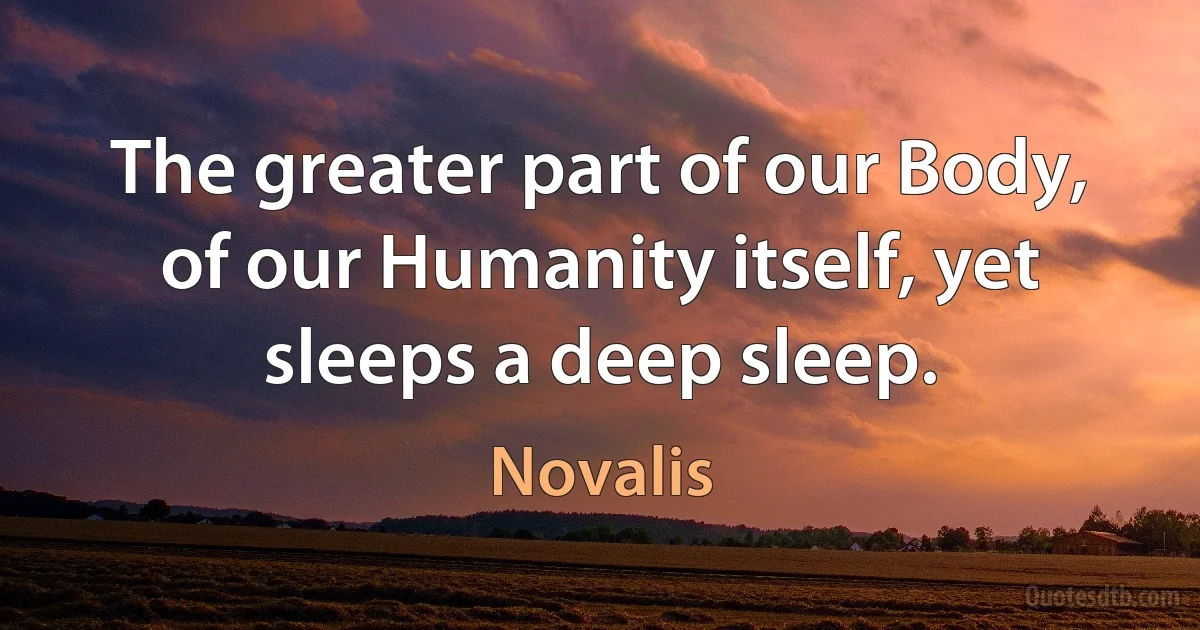 The greater part of our Body, of our Humanity itself, yet sleeps a deep sleep. (Novalis)