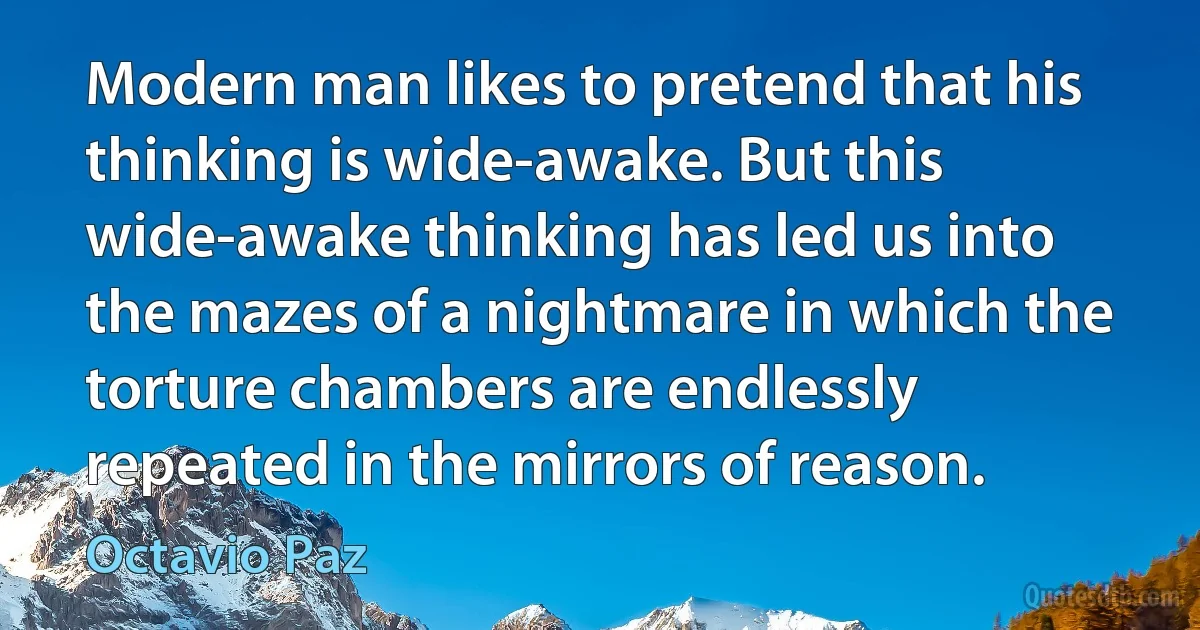 Modern man likes to pretend that his thinking is wide-awake. But this wide-awake thinking has led us into the mazes of a nightmare in which the torture chambers are endlessly repeated in the mirrors of reason. (Octavio Paz)