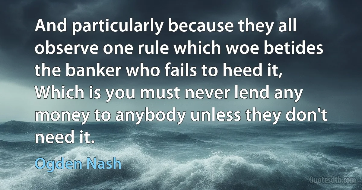 And particularly because they all observe one rule which woe betides the banker who fails to heed it,
Which is you must never lend any money to anybody unless they don't need it. (Ogden Nash)