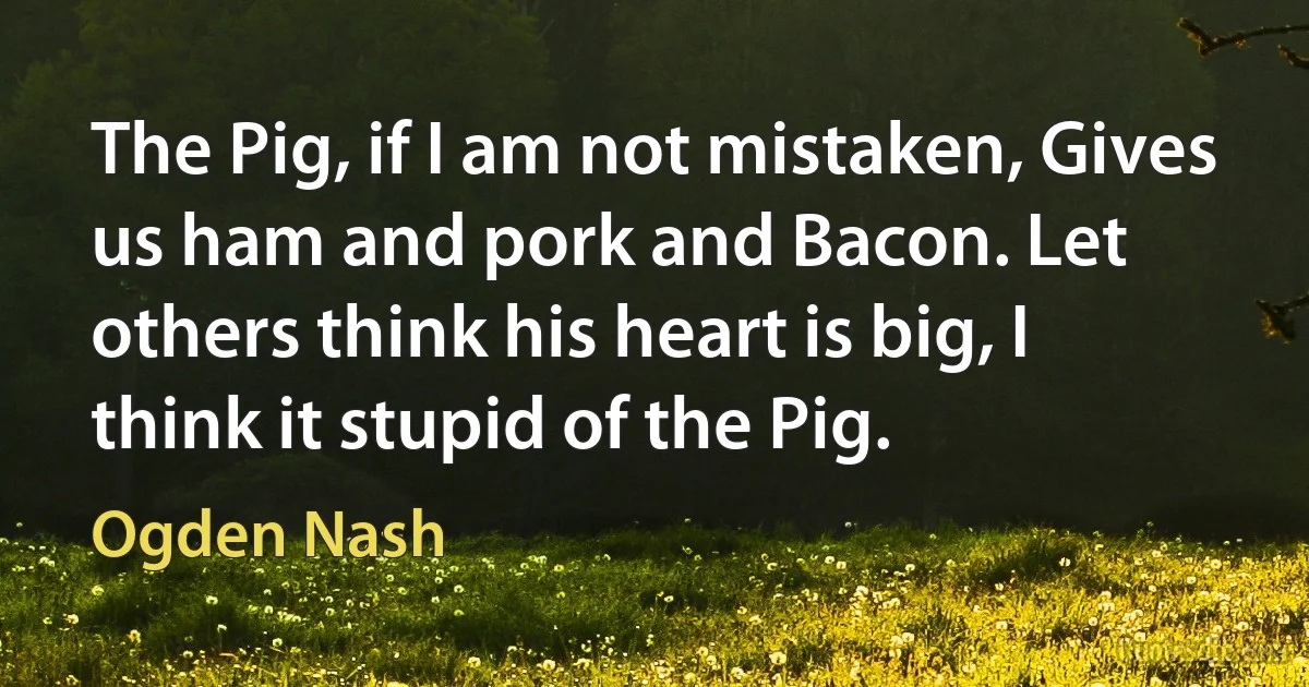 The Pig, if I am not mistaken, Gives us ham and pork and Bacon. Let others think his heart is big, I think it stupid of the Pig. (Ogden Nash)