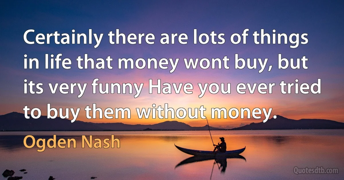 Certainly there are lots of things in life that money wont buy, but its very funny Have you ever tried to buy them without money. (Ogden Nash)