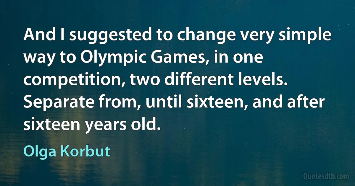 And I suggested to change very simple way to Olympic Games, in one competition, two different levels. Separate from, until sixteen, and after sixteen years old. (Olga Korbut)