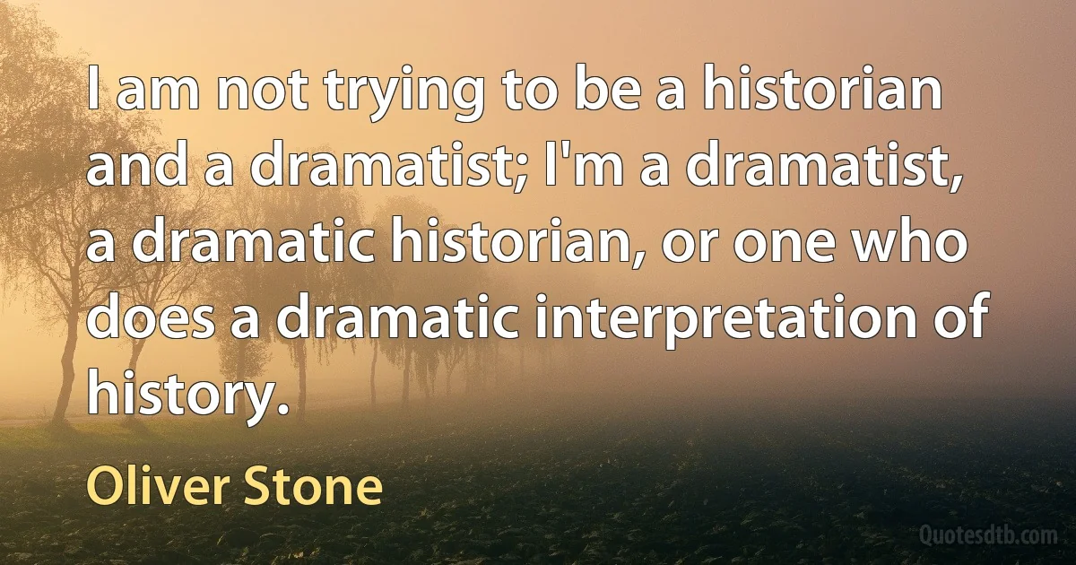 I am not trying to be a historian and a dramatist; I'm a dramatist, a dramatic historian, or one who does a dramatic interpretation of history. (Oliver Stone)