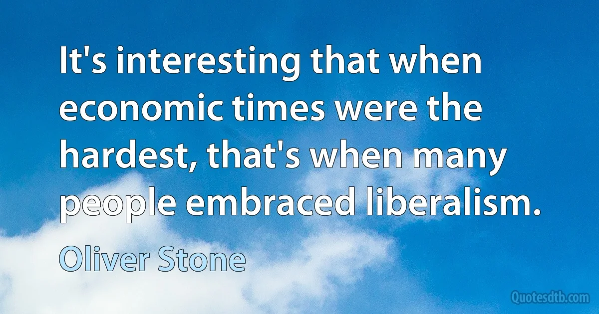 It's interesting that when economic times were the hardest, that's when many people embraced liberalism. (Oliver Stone)