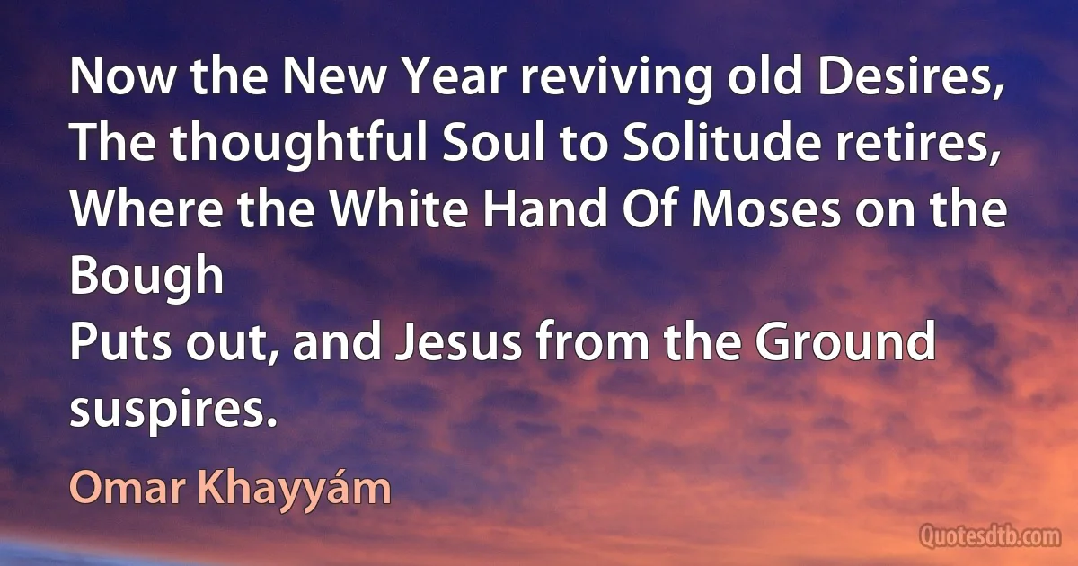 Now the New Year reviving old Desires,
The thoughtful Soul to Solitude retires,
Where the White Hand Of Moses on the Bough
Puts out, and Jesus from the Ground suspires. (Omar Khayyám)