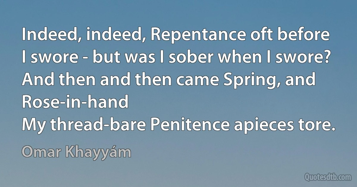 Indeed, indeed, Repentance oft before
I swore - but was I sober when I swore?
And then and then came Spring, and Rose-in-hand
My thread-bare Penitence apieces tore. (Omar Khayyám)