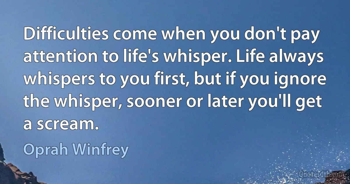 Difficulties come when you don't pay attention to life's whisper. Life always whispers to you first, but if you ignore the whisper, sooner or later you'll get a scream. (Oprah Winfrey)