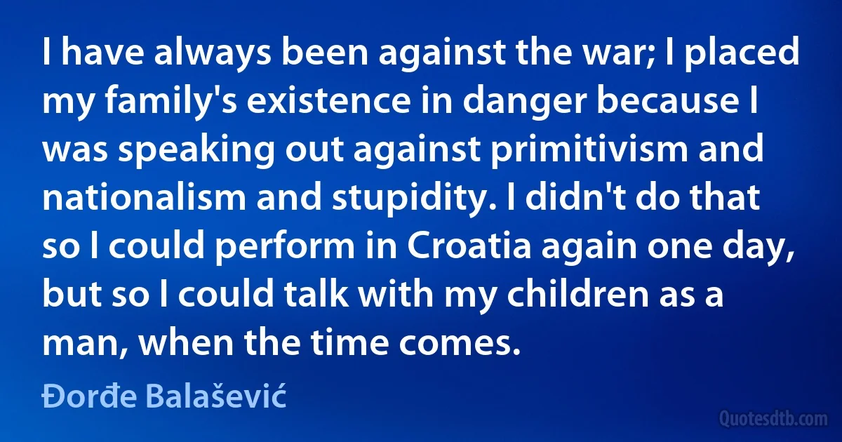 I have always been against the war; I placed my family's existence in danger because I was speaking out against primitivism and nationalism and stupidity. I didn't do that so I could perform in Croatia again one day, but so I could talk with my children as a man, when the time comes. (Đorđe Balašević)