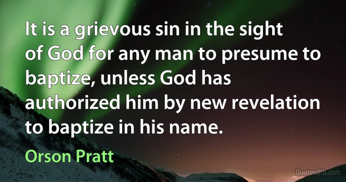 It is a grievous sin in the sight of God for any man to presume to baptize, unless God has authorized him by new revelation to baptize in his name. (Orson Pratt)