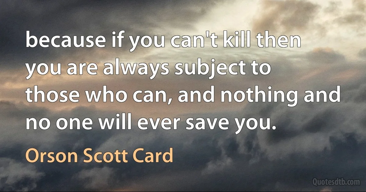 because if you can't kill then you are always subject to those who can, and nothing and no one will ever save you. (Orson Scott Card)