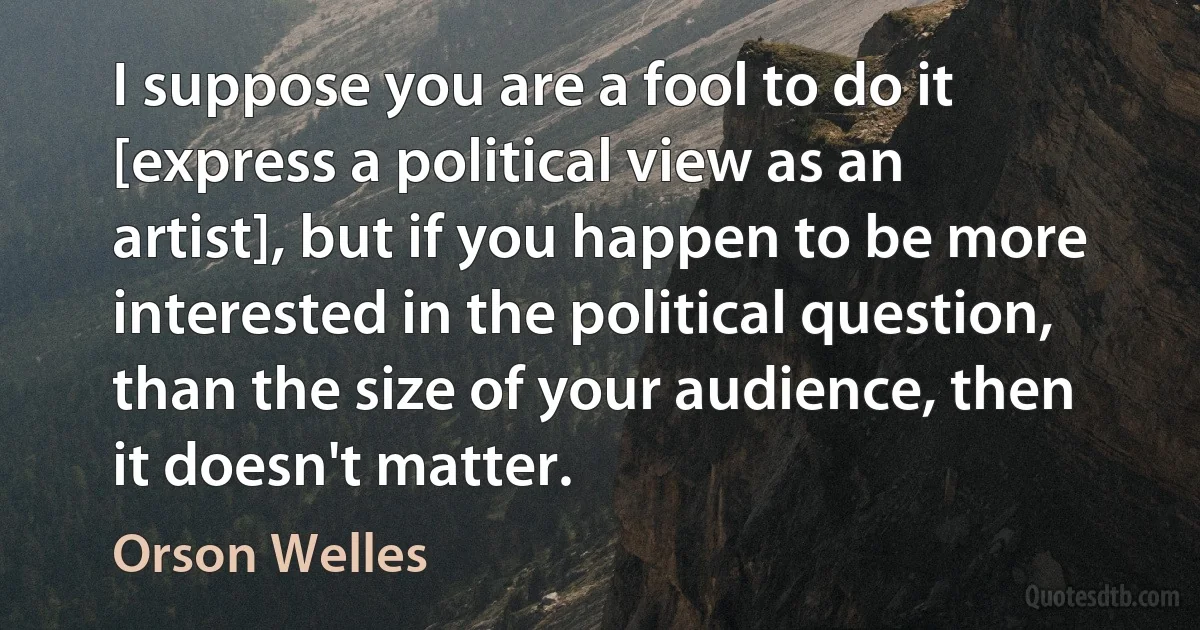 I suppose you are a fool to do it [express a political view as an artist], but if you happen to be more interested in the political question, than the size of your audience, then it doesn't matter. (Orson Welles)