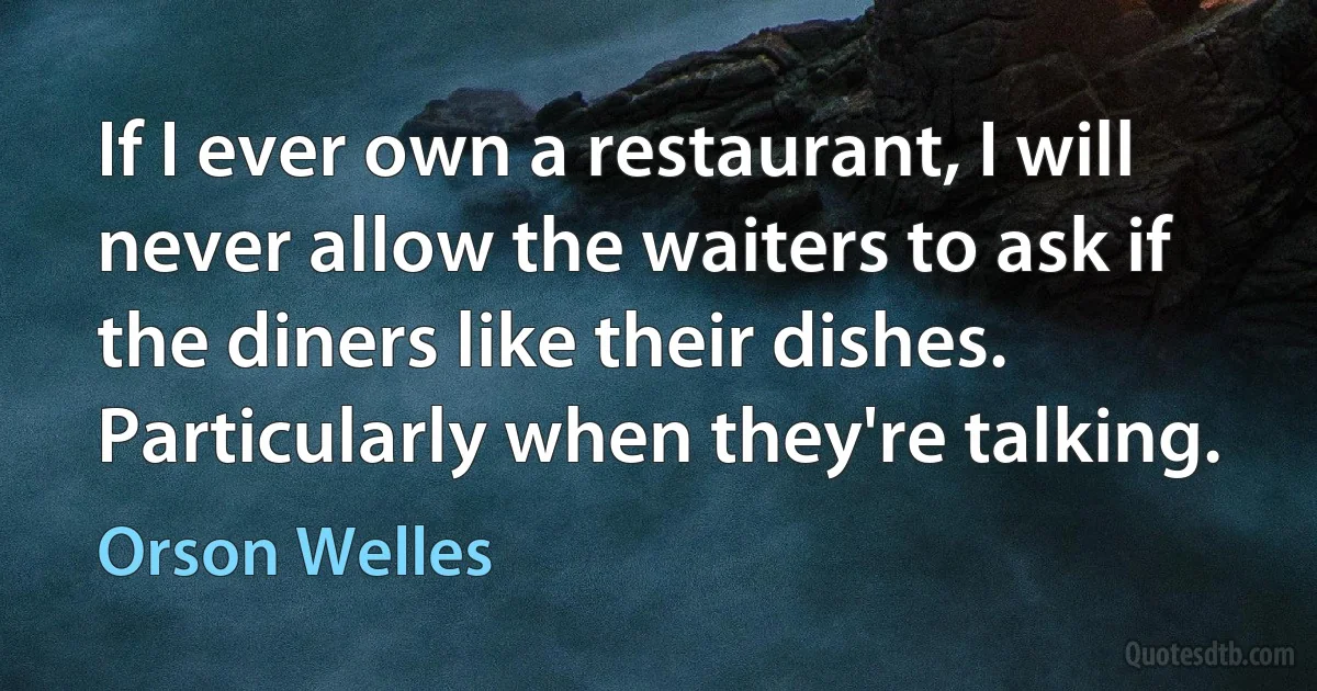 If I ever own a restaurant, I will never allow the waiters to ask if the diners like their dishes. Particularly when they're talking. (Orson Welles)