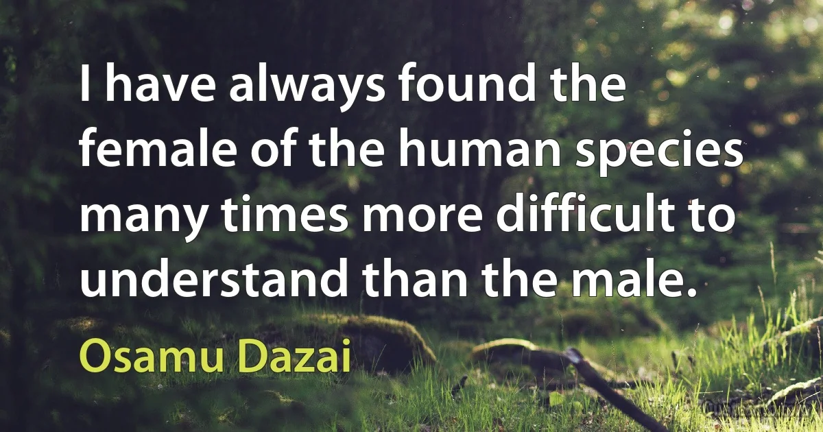 I have always found the female of the human species many times more difficult to understand than the male. (Osamu Dazai)