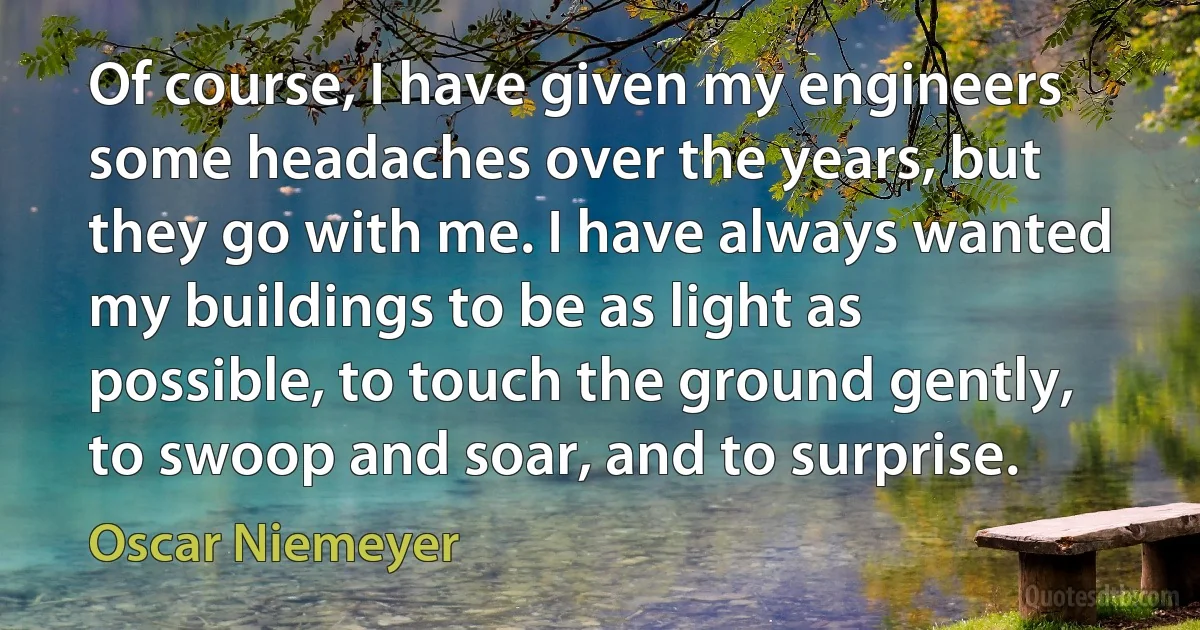 Of course, I have given my engineers some headaches over the years, but they go with me. I have always wanted my buildings to be as light as possible, to touch the ground gently, to swoop and soar, and to surprise. (Oscar Niemeyer)