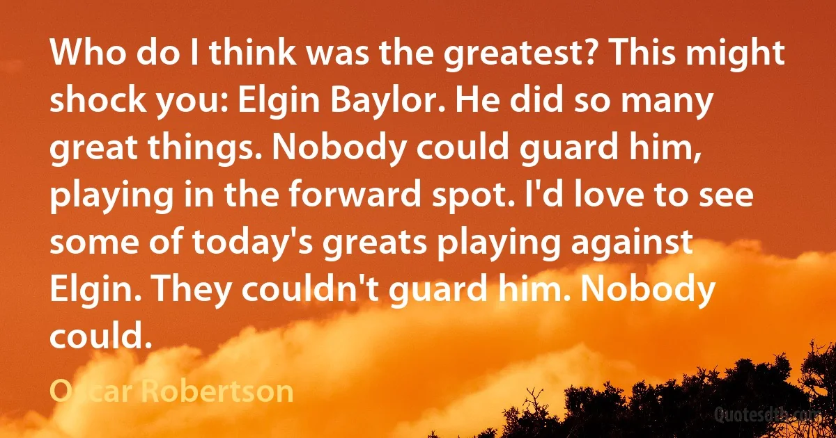 Who do I think was the greatest? This might shock you: Elgin Baylor. He did so many great things. Nobody could guard him, playing in the forward spot. I'd love to see some of today's greats playing against Elgin. They couldn't guard him. Nobody could. (Oscar Robertson)